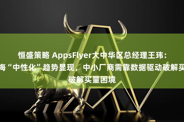 恒盛策略 AppsFlyer大中华区总经理王玮：游戏出海“中性化”趋势显现，中小厂商需靠数据驱动破解买量困境