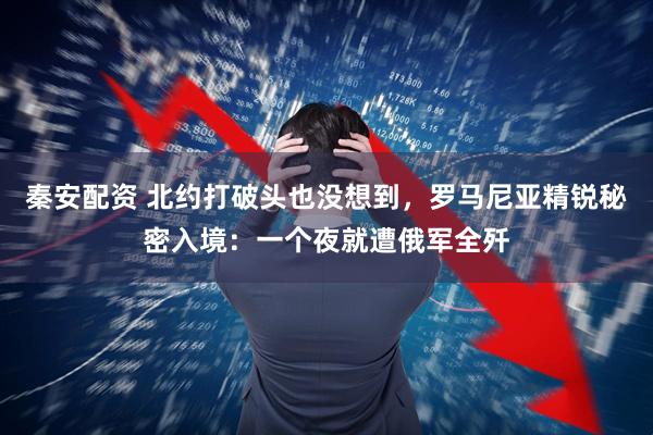 秦安配资 北约打破头也没想到，罗马尼亚精锐秘密入境：一个夜就遭俄军全歼