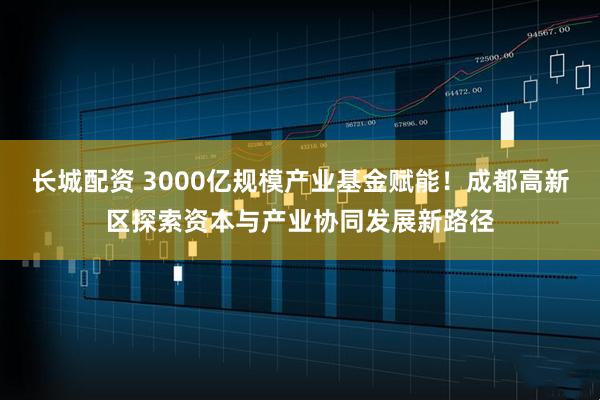 长城配资 3000亿规模产业基金赋能！成都高新区探索资本与产业协同发展新路径