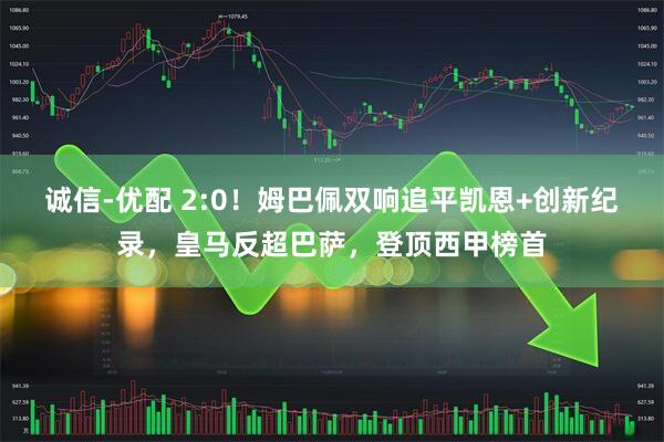 诚信-优配 2:0！姆巴佩双响追平凯恩+创新纪录，皇马反超巴萨，登顶西甲榜首