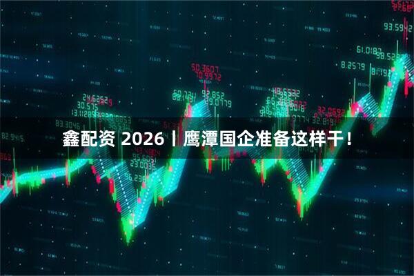 鑫配资 2026丨鹰潭国企准备这样干！